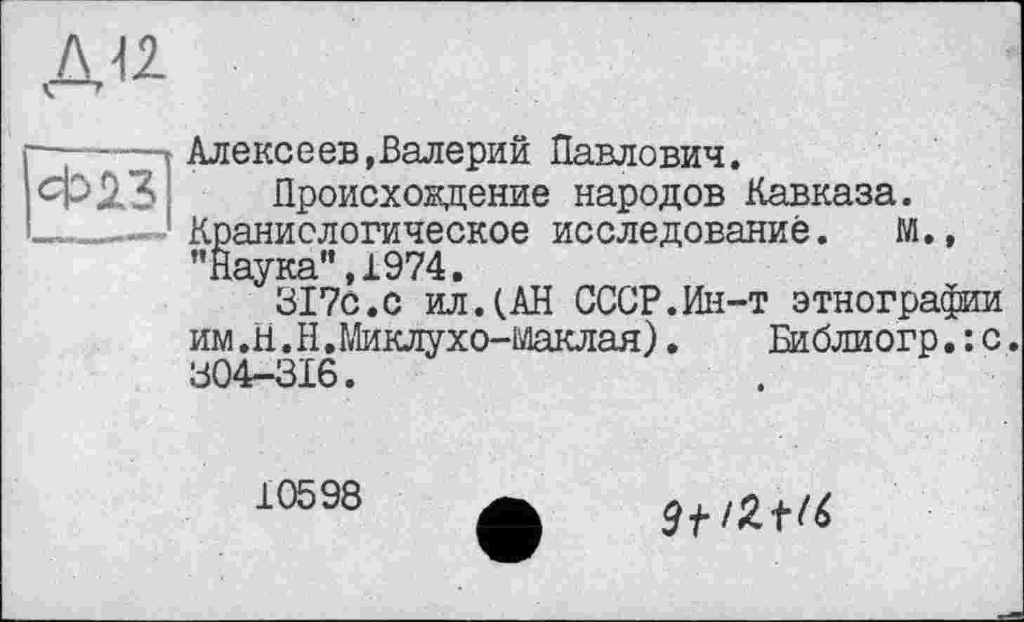 ﻿ди

Алексеев»Валерий Павлович.
Происхождение народов Кавказа. Краниологическое исследование. М., "Наука",1974.
317с.с ил.(АН СССР.Ин-т этнографии им.Н.Н.Миклухо-Маклая). Библиогр.:с. 304-316.
10598
3t tZt<6